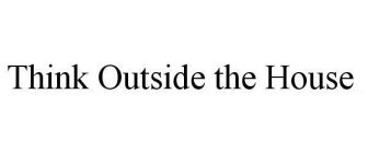 THINK OUTSIDE THE HOUSE.