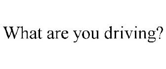 WHAT ARE YOU DRIVING?