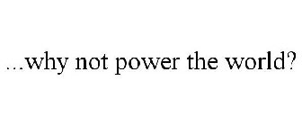 ...WHY NOT POWER THE WORLD?