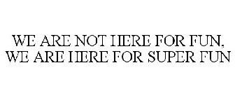 WE ARE NOT HERE FOR FUN. WE ARE HERE FOR SUPER FUN