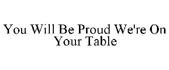 YOU WILL BE PROUD WE'RE ON YOUR TABLE