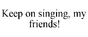 KEEP ON SINGING, MY FRIENDS!