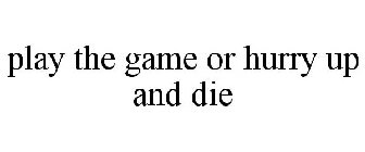 PLAY THE GAME OR HURRY UP AND DIE