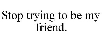 STOP TRYING TO BE MY FRIEND.