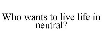 WHO WANTS TO LIVE LIFE IN NEUTRAL?