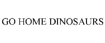 GO HOME DINOSAURS