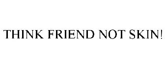 THINK FRIEND NOT SKIN!