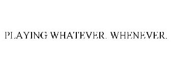 PLAYING WHATEVER. WHENEVER.