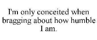 I'M ONLY CONCEITED WHEN BRAGGING ABOUT HOW HUMBLE I AM.