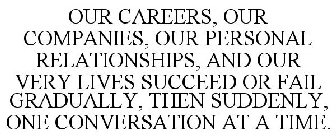 OUR CAREERS, OUR COMPANIES, OUR PERSONAL RELATIONSHIPS, AND OUR VERY LIVES SUCCEED OR FAIL GRADUALLY, THEN SUDDENLY, ONE CONVERSATION AT A TIME.