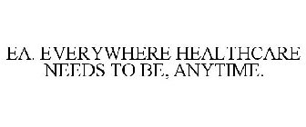 EA. EVERYWHERE HEALTHCARE NEEDS TO BE, ANYTIME.