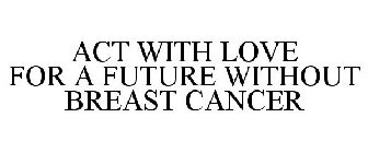 ACT WITH LOVE FOR A FUTURE WITHOUT BREAST CANCER