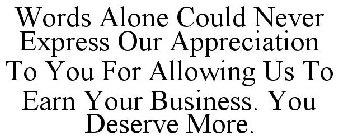 WORDS ALONE COULD NEVER EXPRESS OUR APPRECIATION TO YOU FOR ALLOWING US TO EARN YOUR BUSINESS. YOU DESERVE MORE.