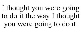 I THOUGHT YOU WERE GOING TO DO IT THE WAY I THOUGHT YOU WERE GOING TO DO IT.