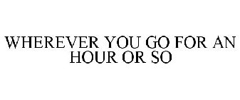 WHEREVER YOU GO FOR AN HOUR OR SO
