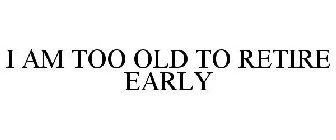 I AM TOO OLD TO RETIRE EARLY