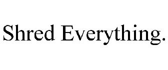 SHRED EVERYTHING.