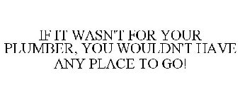 IF IT WASN'T FOR YOUR PLUMBER, YOU WOULDN'T HAVE ANY PLACE TO GO!