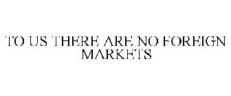TO US THERE ARE NO FOREIGN MARKETS