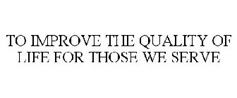 TO IMPROVE THE QUALITY OF LIFE FOR THOSE WE SERVE