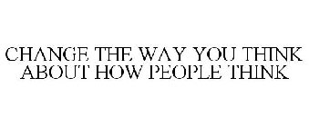 CHANGE THE WAY YOU THINK ABOUT HOW PEOPLE THINK