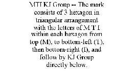 MTI KJ GROUP -- THE MARK CONSISTS OF 3 HEXAGON IN TRIANGULAR ARRANGEMENT WITH THE LETTERS OF M T I WITHIN EACH HEXAGON FROM TOP (M), TO BOTTOM-LEFT (T), THEN BOTTOM-RIGHT (I), AND FOLLOW BY KJ GROUP D