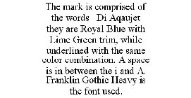 THE MARK IS COMPRISED OF THE WORDS DI AQAUJET THEY ARE ROYAL BLUE WITH LIME GREEN TRIM, WHILE UNDERLINED WITH THE SAME COLOR COMBINATION. A SPACE IS IN BETWEEN THE I AND A. FRANKLIN GOTHIC HEAVY IS TH