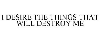 I DESIRE THE THINGS THAT WILL DESTROY ME