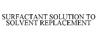 SURFACTANT SOLUTION TO SOLVENT REPLACEMENT