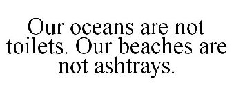 OUR OCEANS ARE NOT TOILETS. OUR BEACHES ARE NOT ASHTRAYS.