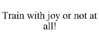 TRAIN WITH JOY OR NOT AT ALL!