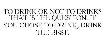 TO DRINK OR NOT TO DRINK? THAT IS THE QUESTION. IF YOU CHOSE TO DRINK, DRINK THE BEST.