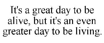 IT'S A GREAT DAY TO BE ALIVE, BUT IT'S AN EVEN GREATER DAY TO BE LIVING.