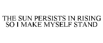 THE SUN PERSISTS IN RISING SO I MAKE MYSELF STAND