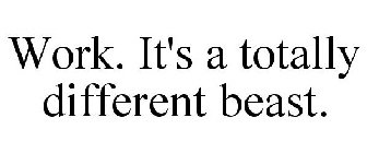 WORK. IT'S A TOTALLY DIFFERENT BEAST.