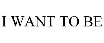 I WANT TO BE