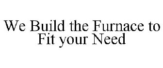 WE BUILD THE FURNACE TO FIT YOUR NEED