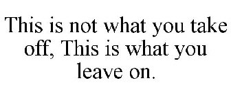 THIS IS NOT WHAT YOU TAKE OFF, THIS IS WHAT YOU LEAVE ON.