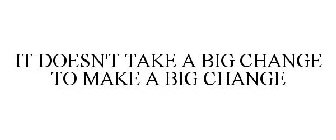 IT DOESN'T TAKE A BIG CHANGE TO MAKE A BIG CHANGE