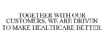 TOGETHER WITH OUR CUSTOMERS, WE ARE DRIVEN TO MAKE HEALTHCARE BETTER.