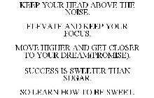 KEEP YOUR HEAD ABOVE THE NOISE. ELEVATE AND KEEP YOUR FOCUS. MOVE HIGHER AND GET CLOSER TO YOUR DREAM(PROMISE). SUCCESS IS SWEETER THAN SUGAR. SO LEARN HOW TO BE SWEET.