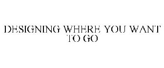 DESIGNING WHERE YOU WANT TO GO