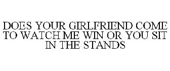 DOES YOUR GIRLFRIEND COME TO WATCH ME WIN OR YOU SIT IN THE STANDS
