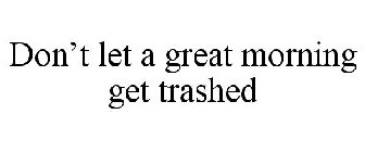 DON'T LET A GREAT MORNING GET TRASHED