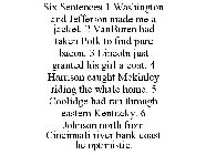 SIX SENTENCES 1 WASHINGTON AND JEFFERSON MADE ME A JACKET. 2 VANBUREN HAD TAKEN POLK TO FIND PURE BACON. 3 LINCOLN JUST GRANTED HIS GIRL A COAT. 4 HARRISON CAUGHT MCKINLEY RIDING THE WHALE HOME. 5 COO
