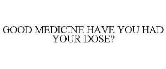 GOOD MEDICINE HAVE YOU HAD YOUR DOSE?