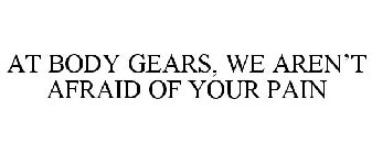 AT BODY GEARS, WE AREN'T AFRAID OF YOUR PAIN