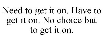 NEED TO GET IT ON. HAVE TO GET IT ON. NO CHOICE BUT TO GET IT ON.