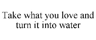 TAKE WHAT YOU LOVE AND TURN IT INTO WATER