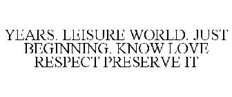 YEARS. LEISURE WORLD. JUST BEGINNING. KNOW LOVE RESPECT PRESERVE IT